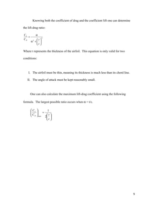 Knowing both the coefficient of drag and the coefficient lift one can determine
the lift-drag ratio:
2
2






+α
α
=
c
tC
C
D
L
Where t represents the thickness of the airfoil. This equation is only valid for two
conditions:
I. The airfoil must be thin, meaning its thickness is much less than its chord line.
II. The angle of attack must be kept reasonably small.
One can also calculate the maximum lift-drag coefficient using the following
formula. The largest possible ratio occurs when α = t/c.






=





c
tC
C
D
L
2
1
max
9
 