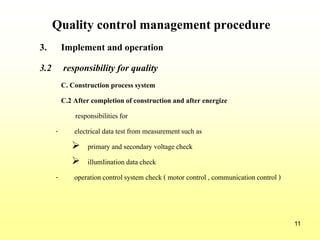 11
Quality control management procedure
3. Implement and operation
3.2 responsibility for quality
C. Construction process system
C.2 After completion of construction and after energize
responsibilities for
- electrical data test from measurementsuch as
 primary and secondary voltagecheck
 illumIination data check
- operationcontrol system check ( motor control , communicationcontrol )
 