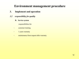 12
Environment management procedure
3. Implement and operation
3.2 responsibility for quality
B. Service system
responsibilities for
- customer training
- 1 years warranty
- maintenance from request after warranty
 