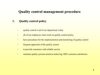 4
Quality control management procedure
1. Quality control policy
- quality control is all of our department’s duty
- all of our employees must work on quality control policy.
- have procedures for the implementation and monitoring of quality control
- frequent appraisals of the quality system
- to provide customers with reliable service
- maintain quality systems aimed at achieving 100% customer satisfaction
 