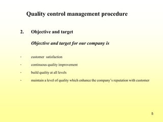 5
Quality control management procedure
2. Objective and target
Objective and target for our company is
- customer satisfaction
- continuousquality improvement
- build quality at all levels
- maintain a level of quality which enhancethe company’s reputationwith customer
 