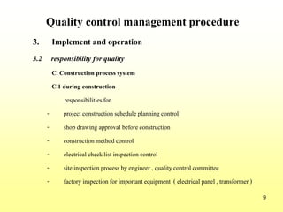 9
Quality control management procedure
3. Implement and operation
3.2 responsibility for quality
C. Construction process system
C.1 during construction
responsibilities for
- project constructionschedule planning control
- shop drawing approval beforeconstruction
- constructionmethod control
- electrical checklist inspectioncontrol
- site inspection process by engineer , qualitycontrol committee
- factory inspectionfor importantequipment ( electricalpanel , transformer )
 
