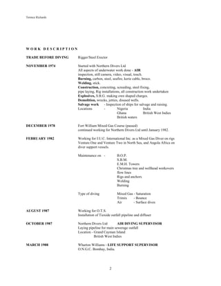 Terence Richards
2
W O R K D E S C R I P T I O N
TRADE BEFORE DIVING Rigger/Steel Erector
NOVEMBER 1974 Started with Northern Divers Ltd
All aspects of underwater work done - AIR
inspection, still camera, video, visual, touch.
Burning, carbon, steel, seafire, kerie cable, broco.
Welding, stick.
Construction, concreting, screeding, steel fixing,
pipe laying, Rig installations, all construction work undertaken
Explosives, S.B.G. making own shaped charges.
Demolition, wrecks, jetties, disused wells.
Salvage work - Inspection of ships for salvage and raising.
Locations - Nigeria India
Ghana British West Indies
British waters
DECEMBER 1978 Fort William Mixed Gas Course (passed)
continued working for Northern Divers Ltd until January 1982.
FEBRUARY 1982 Working for I.U.C. International Inc. as a Mixed Gas Diver on rigs
Venture One and Venture Two in North Sea, and Angola Africa on
diver support vessels.
Maintenance on - B.O.P.
S.B.M.
E.M.H. Towers
Christmas tree and wellhead workovers
flow lines
Rigs and anchors
Welding
Burning
Type of diving Mixed Gas - Saturation
Trimix - Bounce
Air - Surface dives
AUGUST 1987 Working for O.T.S.
Installation of Tioxide outfall pipeline and diffuser
OCTOBER 1987 Northern Divers Ltd AIR DIVING SUPERVISOR
Laying pipeline for main sewerage outfall
Location - Grand Cayman Island
British West Indies
MARCH 1988 Wharton Williams - LIFE SUPPORT SUPERVISOR
O.N.G.C. Bombay, India.
 