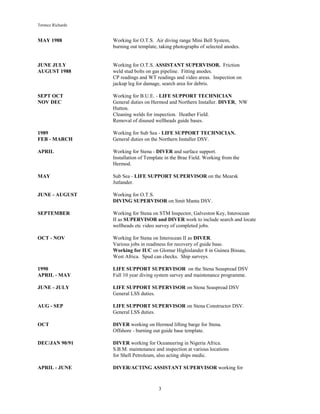 Terence Richards
3
MAY 1988 Working for O.T.S. Air diving range Mini Bell System,
burning out template, taking photographs of selected anodes.
JUNE JULY Working for O.T.S. ASSISTANT SUPERVISOR. Friction
AUGUST 1988 weld stud bolts on gas pipeline. Fitting anodes.
CP readings and WT readings and video areas. Inspection on
jackup leg for damage, search area for debris.
SEPT OCT Working for B.U.E. - LIFE SUPPORT TECHNICIAN
NOV DEC General duties on Hermod and Northern Installer. DIVER, NW
Hutton.
Cleaning welds for inspection. Heather Field.
Removal of disused wellheads guide bases.
1989 Working for Sub Sea - LIFE SUPPORT TECHNICIAN.
FEB - MARCH General duties on the Northern Installer DSV.
APRIL Working for Stena - DIVER and surface support.
Installation of Template in the Brae Field. Working from the
Hermod.
MAY Sub Sea - LIFE SUPPORT SUPERVISOR on the Mearsk
Jutlander.
JUNE - AUGUST Working for O.T.S.
DIVING SUPERVISOR on Smit Manta DSV.
SEPTEMBER Working for Stena on STM Inspector, Galveston Key, Interocean
II as SUPERVISOR and DIVER work to include search and locate
wellheads etc video survey of completed jobs.
OCT - NOV Working for Stena on Interocean II as DIVER.
Various jobs in readiness for recovery of guide base.
Working for IUC on Glomar Highislander 8 in Guinea Bissau,
West Africa. Spud can checks. Ship surveys.
1990 LIFE SUPPORT SUPERVISOR on the Stena Seaspread DSV
APRIL - MAY Full 10 year diving system survey and maintenance programme.
JUNE - JULY LIFE SUPPORT SUPERVISOR on Stena Seaspread DSV
General LSS duties.
AUG - SEP LIFE SUPPORT SUPERVISOR on Stena Constructor DSV.
General LSS duties.
OCT DIVER working on Hermod lifting barge for Stena.
Offshore - burning out guide base template.
DEC/JAN 90/91 DIVER working for Oceaneering in Nigeria Africa.
S.B.M. maintenance and inspection at various locations
for Shell Petroleum, also acting ships medic.
APRIL - JUNE DIVER/ACTING ASSISTANT SUPERVISOR working for
 