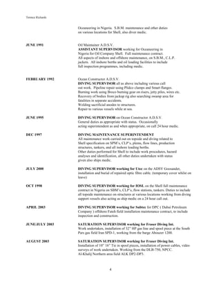 Terence Richards
4
Oceaneering in Nigeria. S.B.M. maintenance and other duties
on various locations for Shell, also diver medic.
JUNE 1991 Oil Maintainer A.D.S.V.
ASSISTANT SUPERVISOR working for Oceaneering in
Nigeria for Oil Company Shell. Full maintenance contract.
All aspects of inshore and offshore maintenance, on S.B.M., C.L.P.
jackets. All inshore berths and oil loading facilities to include
full inspection programmes, including medic.
FEBRUARY 1992 Ocean Constructor A.D.S.V.
DIVING SUPERVISOR all as above including various call
out work. Pipeline repair using Plidco clamps and Smart flanges.
Burning work using Broco burning gear on risers, jetty piles, wires etc.
Recovery of bodies from jackup rig also searching swamp area for
fatalities in separate accidents.
Welding sacrificial anodes to structures.
Repair to various vessels while at sea.
JUNE 1995 DIVING SUPERVISOR on Ocean Constructor A.D.S.V.
General duties as appropriate with status. Occasionally
acting superintendent as and when appropriate, on call 24 hour medic.
DEC 1997 DIVING MAINTENANCE SUPERINTENDENT
All maintenance work carried out on topside and diving related to
Shell specification on SPM’s, CLP’s, plems, flow lines, production
structures, tankers, and all inshore loading berths.
Other duties performed for Shell to include work procedures, hazard
analyses and identification, all other duties undertaken with status
given also ships medic.
JULY 2000 DIVING SUPERVISOR working for Utec on the ADSV Goosander,
installation and burial of repaired optic fibre cable. (temporary cover whilst on
leave)
OCT 1998 DIVING SUPERVISOR working for IOSL on the Shell full maintenance
contract in Nigeria on SBM’s, CLP’s, flow stations, tankers. Duties to include
all topside maintenance on structures at various locations working from diving
support vessels also acting as ship medic on a 24 hour call out.
APRIL 2003 DIVING SUPERVISOR working for Subtec for DPC ( Dubai Petroleum
Company ) offshore Fateh field installation maintenance contract, to include
inspection and construction.
JUNE/JULY 2003 SATURATION SUPERVISOR working for Fraser Diving Int.
Work undertaken, installation of 32” HP gas line and spool piece at the South
Pars gas field Iran SPD-1, working from the barge Abouzer 1200.
AUGUST 2003 SATURATION SUPERVISOR working for Fraser Diving Int.
Installation of 10” 16” Tie in spool pieces, installation of power cables, video
surveys of work undertaken. Working from the DLB-750, NPCC.
Al-Khalij Northern area field ALK DP2-DP3.
 