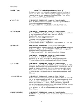 Terence Richards
5
SEPT/OCT 2003 AIR SUPERVISOR working for Fraser Diving Int.
Free span correction work to include, placing and inflation of grout bags of
various sizes. Broco cutting and removing temporary pipe support sleepers.
Video surveys of all work locations. Working from Seamec 1 DSV, IRAN
Soroosh/Norwooz IDP Fields, SHELL/NPCC.
APR/MAY 2004 SATURATION SUPERVISOR working for Fraser Diving Int.
Riser 14” WF installations and completion video survey, platform NQP and
N10. Also SBM2 anchor piles and chain.
Working from DLB600 Bombay High North fields for ONGC, India.
JULY/AUG 2004 SATURATION SUPERVISOR working for Fraser Diving Int.
Removal of 42” flow line pulling head via broco burning equipment. Installation
of plem and pin piles. Installation of 42” spool after metrology.
Install two 20” subsea hose strings onto plem.
Locate and recover six SBM anchor chains.
Search and recover ROV after umbilical got severed.
Video surveys and as built reporting video.
Working from the ARABIAN ANN barge at Laven Island for GPC/CDIS, Iran.
NOV/DEC 2004 SATURATION SUPERVISOR working for Fraser Diving Int.
Inspection programme of substructure on the East Bunga Raya BR-D platform
for Talisman Malaysia Ltd . GVI/CVI/CP/WT/FMD. Unable to complete full
programme due to poor weather conditions.
Working from the Smit MV IBIS barge, Malasia-South China sea.
SATURATION SUPERVISOR working for Fraser Diving Int.
Transferred onto the MV MISS MARIE-DSV/DP.
Installation of 16” and 8” spools. Placing of spool flange protectors.
Working for Exxon/Mobile, in the Bunga Raya field-South China sea.
JAN/FEB 2005 SATURATION SUPERVISOR working for Fraser Diving Int.
Commence set up of installation for SBM from the abandoned berth of a FSPO.
Search and identify anchor chains and there locations, visual survey of plem, to
include the actuation of hydraulic plem valves. Survey of the cofexip subsea
hoses. General visual inspection and debris removal from the mid water buoy.
Working for SMIT Pte Ltd on the MV Ibis in the Natuna Udang Field, South
China sea.
FEB/MAR/APR 2005 SATURATION SUPERVISOR working for Sarku Eng Ltd.
Various construction and engineering projects undertaken. These are to include:
10” hot tap and spool installation tie in, 6” hot tap and spool installation and tie
in. Riser installation 10” & 6”. Grout bagging all free spans and installing
various brace supports for 15”-10”-6”, various video surveys and as built
surveys. Hydrotighting, pressure test Kamos gaskets, install full flange protectors
and hot tap covers throughout project location.
Work performed for TLO (technical logistics offshore) Guntong-f Malaysia,
South China sea.
MAY/JUN/JULY 2005 SATURATION SUPERVISOR working for Fraser Diving Int.
Rectification work, to include removal and replacement of power cables between
platforms.
 