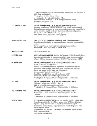 Terence Richards
6
Work performed for NPCC at location Maydan Mahzan Field WW-G07 & WW-
G08, Qatar Arabian Gulf.
Working from the DSV Gulmar Falcon.
A continuation of work on the Gulmar Falcon
Spool installation and tie ins 32” & 4” work performed for Statoil
South Pars, Iran, phases 6-7-8.
AUG/SEP/OCT 2005 SATURATION SUPERVISOR working for Fraser Diving int.
Complete installation of SBM CALM BUOYS, to include positioning and
lacing chains, and tensioning to correct angles, subsea hoses onto plems/SBM’s
and all associated topside work, lazy S and Chinese lantern configuration.
Work performed for FMC Sofec floating systems Inc.
DSV Adams Nomad, Bejaia also Arzew (Algeria)
FEB/MAR/APR 2006 AIR DIVING SUPERVISOR working for Riise Underwater Eng AS
Overall responsibilities for the manned underwater operations in water and on
surface.
Supervising of project employed divers and inspection controllers.
Client SPDC - West Africa. SBM’s, PLEMS, CLP.
MAY/JUNE 2006 As Above to present date.
AUG/SEP 2006 OPERATIONS MANAGER Working for Geodesic SS/OMAK, and RUE AS.
Overall responsibility for the management and day to day procurement of the
offshore full time maintenance contract with SPDC Nigeria contract S12715
OCT/NOV 2006 SATURATION SUPERVISOR working for Cal Dive Far East
Rond Doi Tie-in to NCSP Vietnam.
Remove 18” temporary dewatering pig receiver and recover the pigs for
Inspection. Install, leaktest and dewater the 4” pigging bypass pipework.
De-gel and dewater the 26” spool and TIS pipework.
Preserve the 26” TIS valves with TEG.
Gas fill the Rong Doi Spur line with gas from the NCSP
Preserve the 18” TIS valves and 4” pipework with TEG.
Working from the Hyundai Offshore 1 Barge with the S3 Sat system.
DEC 2006 SATURATION SUPERVISOR working for Cal Dive Far East
Malaysia-Thailand area ( MT JDA ) Block B17
PTT Plc – Third Transmission Pipeline Project
Working from the Hyundai Offshore 1 Barge with the S3 Sat System.
JAN/FEB/MAR 2007 SATURATION SUPERVISOR working for Cal Dive Far East
Continuation of Third Transmission Pipeline Project for PTT Plc
Thailand.
Working from the Hyundai Offshore 1 Barge with the S3 Sat System.
MAR/APR 2007 SATURATION SUPERINTENDENT working for Cal Dive Middle East
Overall responsibility for the offshore running of the BP/Gupco & Saipem
Pipeline Laying Project CGOS. To include riser installations, spool
Installations, mattress laying, sleeper placing and multi tasking works under
Laying pipeline project.
Working form the DSV DP3 - EDT Protea with the S4 Sat System and two
LARS system and ROV.
Area of work Egypt Red Sea.
 