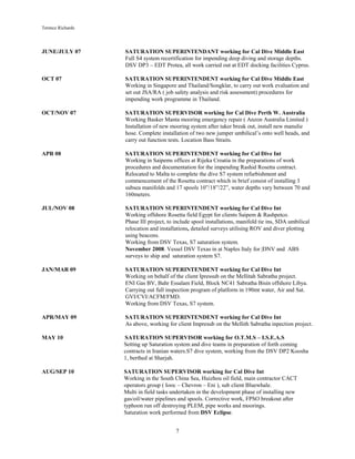 Terence Richards
7
JUNE/JULY 07 SATURATION SUPERINTENDANT working for Cal Dive Middle East
Full S4 system recertification for impending deep diving and storage depths.
DSV DP3 – EDT Protea, all work carried out at EDT docking facilities Cyprus.
OCT 07 SATURATION SUPERINTENDENT working for Cal Dive Middle East
Working in Singapore and Thailand/Songklar, to carry out work evaluation and
set out JSA/RA ( job safety analysis and risk assessment) procedures for
impending work programme in Thailand.
OCT/NOV 07 SATURATION SUPERVISOR working for Cal Dive Perth W. Australia
Working Basker Manta mooring emergency repair ( Anzon Australia Limited )
Installation of new mooring system after taker break out, install new manulie
hose. Complete installation of two new jumper umbilical’s onto well heads, and
carry out function tests. Location Bass Straits.
APR 08 SATURATION SUPERINTENDENT working for Cal Dive Int
Working in Saipems offices at Rijeka Croatia in the preparations of work
procedures and documentation for the impending Rashid Rosetta contract.
Relocated to Malta to complete the dive S7 system refurbishment and
commencement of the Rosetta contract which in brief consist of installing 3
subsea manifolds and 17 spools 10”/18”/22”, water depths vary between 70 and
160meters.
JUL/NOV 08 SATURATION SUPERINTENDENT working for Cal Dive Int
Working offshore Rosetta field Egypt for clients Saipem & Rashpetco.
Phase III project, to include spool installations, manifold tie ins, SDA umbilical
relocation and installations, detailed surveys utilising ROV and diver plotting
using beacons.
Working from DSV Texas, S7 saturation system.
November 2008. Vessel DSV Texas in at Naples Italy for |DNV and ABS
surveys to ship and saturation system S7.
JAN/MAR 09 SATURATION SUPERINTENDENT working for Cal Dive Int
Working on behalf of the client Ipressub on the Mellitah Sabratha project.
ENI Gas BV, Bahr Essalam Field, Block NC41 Sabratha Bisin offshore Libya.
Carrying out full inspection program of platform in 190mt water, Air and Sat.
GVI/CVI/ACFM/FMD.
Working from DSV Texas, S7 system.
APR/MAY 09 SATURATION SUPERINTENDENT working for Cal Dive Int
As above, working for client Impresub on the Mellith Sabratha inpection project.
MAY 10 SATURATION SUPERVISOR working for O.T.M.S – I.S.E.A.S
Setting up Saturation system and dive teams in preparation of forth coming
contracts in Iranian waters.S7 dive system, working from the DSV DP2 Koosha
1, berthed at Sharjah.
AUG/SEP 10 SATURATION SUPERVISOR working for Cal Dive Int
Working in the South China Sea, Huizhou oil field, main contractor CACT
operators group ( Iooc – Chevron – Eni ), sub client Bluewhale.
Multi in field tasks undertaken in the development phase of installing new
gas/oil/water pipelines and spools. Corrective work, FPSO breakout after
typhoon run off destroying PLEM, pipe works and moorings.
Saturation work performed from DSV Eclipse.
 