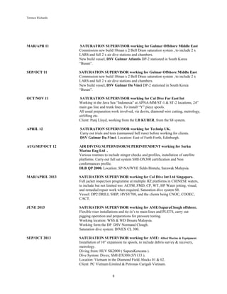 Terence Richards
8
MAR/APR 11 SATURATION SUPERVISOR working for Gulmar Offshore Middle East
Commission new build 18man x 2 Bell Drass saturation system , to include 2 x
LARS and full 2 x air dive stations and chambers.
New build vessel, DSV Gulmar Atlantis DP-2 stationed in South Korea
“Busan”.
SEP/OCT 11 SATURATION SUPERVISOR working for Gulmar Offshore Middle East
Commission new build 18man x 2 Bell Drass saturation system , to include 2 x
LARS and full 2 x air dive stations and chambers.
New build vessel, DSV Gulmar Da Vinci DP-2 stationed in South Korea
“Busan”.
OCT/NOV 11 SATURATION SUPERVISOR working for Cal Dive Far East Int
Working in the Java Sea “Indonesia” at APNA-MM/ST-1 & ST-2 locations, 24”
main gas line and trunk lines. To install “Y” piece spools.
All usual preparation work involved, via davits, diamond wire cutting, metrology,
airlifting etc.
Client: Punj Lloyd, working from the LB KUBER, from the S8 system.
APRIL 12 SATURATION SUPERVISOR working for Technip UK.
Carry out trials and tests (unmanned bell runs) before working for clients.
DSV Gulmar Da-Vinci. Location: East of Furth Forth, Edinburgh.
AUG/SEP/OCT 12 AIR DIVING SUPERVISOR/SUPERINTENDENT working for Sarku
Marine Eng Ltd .
Various routines to include stinger checks and profiles, installation of satellite
platforms. Carry out full sat system SMI-DX300 certification and Non
conformances profile.
DLB QP 2000. Location: SP-NA/WYE fields Bintulu, Sarawak Malaysia.
MAR/APRIL 2013 SATURATION SUPERVISOR working for Cal Dive Int Ltd Singapore.
Full jacket inspection programme at multiple HZ platforms in CHINESE waters,
to include but not limited too: ACFM, FMD, CP, WT, HP Water jetting, visual,
and remedial repair work when required. Saturation dive system S8.
Vessel: DP2 DRILL SHIP, HYSY708, and the clients being CNOC, COOEC,
CACT.
JUNE 2013 SATURATION SUPERVISOR working for AME/SapuraClough offshore.
Flexible riser installations and tie-in’s to main lines and PLETS, carry out
pigging operation and preparations for pressure testing.
Working location: WSS & WD Desaru Malaysia.
Working form the DP DSV Normand Clough.
Saturation dive system: DIVEX CL 300.
SEP/OCT 2013 SATURATION SUPERVISOR working for AME: Allied Marine & Equipment.
Installation of 10” expansion tie spools, to include debris survey & recovery,
metrology.
Diving from: HLV SK2000 ( SapuraKencana ).
Dive System: Divex, SMI-DX300 (SY133 ).
Location: Vietnam in the Diamond Field, blocks 01 & 02.
Client: PC Vietnam Limited & Petronas Carigali Vietnam.
 