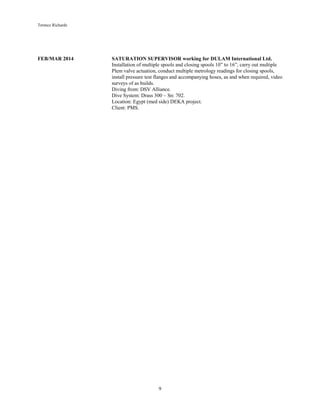 Terence Richards
9
FEB/MAR 2014 SATURATION SUPERVISOR working for DULAM International Ltd.
Installation of multiple spools and closing spools 10” to 16”, carry out multiple
Plem valve actuation, conduct multiple metrology readings for closing spools,
install pressure test flanges and accompanying hoses, as and when required, video
surveys of as builds.
Diving from: DSV Alliance.
Dive System: Drass 300 – Sn: 702.
Location: Egypt (med side) DEKA project.
Client: PMS.
 