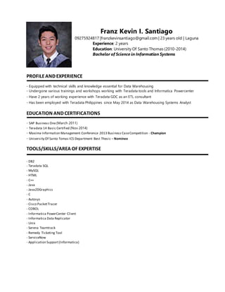 Franz Kevin I. Santiago
09275924817 |franzkevinsantiago@gmail.com | 23 years old | Laguna
Experience: 2 years
Education: University Of Santo Thomas (2010-2014)
Bachelor of Science in Information Systems
PROFILEAND EXPERIENCE
- Equipped with technical skills and knowledge essential for Data Warehousing
- Undergone various trainings and workshops working with Teradata tools and Informatica Powercenter
- Have 2 years of working experience with Teradata GDC as an ETL consultant
- Has been employed with Teradata Philippines since May 2014 as Data Warehousing Systems Analyst
EDUCATION AND CERTIFICATIONS
- SAP Business One(March 2011)
- Teradata 14 Basic Certified (Nov 2014)
- Maxima Information Management Conference 2013 Business CaseCompetition - Champion
- University Of Santo Tomas ICS Department Best Thesis – Nominee
TOOLS/SKILLS/AREA OF EXPERTISE
- DB2
- Teradata SQL
- MySQL
- HTML
- C++
- Java
- Java2DGraphics
- C
- Autosys
- Cisco PacketTracer
- COBOL
- Informatica PowerCenter Client
- Informatica Data Replicator
- Unix
- Serena Teamtrack
- Remedy Ticketing Tool
- ServiceNow
- Application Support(Informatica)
 