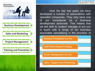 Business Development
Sales and Marketing
Project Management
Training and Promotion
Over the last few years we have
developed a number of associations with
specialist companies. They may have one
of our consultants as a business
development associate. This means that
we are able to 'project' manage or put you
in touch with a range of our business
associates specialising in the provision of
other sales, marketing and business
development services for the benefit of our
clients.
Business Promotion Service
Staff Motivational Training
Event Management Service
Sales, Support and Marketing
 