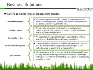 Business Solutions
We offer a complete range of management services:
Project Management
• We manage every aspect of a project, from conducting the
initial feasibility study to handing over the finished product to
the client interims of Quality and time.
Feasibility Studies
• We carefully calculating the indicative project cost and
conducting extensive research to support project’s feasibility
and analyse recommendations.
Quantity Surveying
• We specialise in helping clients carry out indicative costing
assessments, full bills of quantities and valuations.
Construction Management
• Our team of civil, mechanical and electrical engineers ensures
that the entire construction process are managed to the
highest degree of quality and professionalism
Sustainability
• We can determine the economic viability and energy efficiency
of using alternative energy sources and have the knowledge
and experience to help clients set up these sources as they may
so desire or need
 