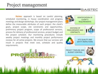 Project management
Raistec approach is based on careful planning,
scheduled monitoring, in house coordination and progress
meetings and design workshops. Our project management plans
define the measurable attributes of each project: the client’s
goals, project scope, site constraints and opportunities,
preliminary project program, scope of professional services,
process for delivery of professional services, project budget and
the project schedule. Our monitoring procedures include
weekly project meetings and monthly project performance
reviews for all active projects. We ensure that our services will
result in projects that meet cost, schedule and quality
requirements.
IDENTIFICATION OF
CLIENT’S
REQUIREMENTS
ADVISING OF
PROCUREMENT AND
CONTRACTS
SITE QUALITY AND
SAFITY INSPECTIONS
PROJECT TIMELINE AND
BUDGET CONTROL
 