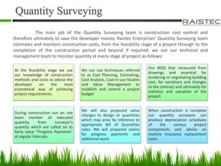 Quantity Surveying
The main job of the Quantity Surveying team is construction cost control and
therefore ultimately to save the developer money. Raistec Enterprises’ Quantity Surveying team
estimates and monitors construction costs, from the feasibility stage of a project through to the
completion of the construction period and beyond if required. we out our technical and
management team to monitor quantity at every stage of project as follows:
At the feasibility stage we use
our knowledge of construction
methods and costs to advise the
developer on the most
economical way of achieving
project requirements.
We can use techniques referred
to as Cost Planning, Estimating,
Cost Analysis, Cost-in-use Studies
and Value Management to
establish and control a project
budget
Our BOQ that measured from
drawings and essential for
tendering or negotiating building
cost, for variations and changes
to the contract and ultimately for
statistics and valuation of the
project.
During construction our on site
team monitor all executed
quantity from surveyor’s
quantity which are called on to
fairly value "Progress Payments"
at regular intervals.
We will also proposed value
changes to design or quantities
which may arise by reference to
appropriate Bill of Quantities
rates. We will prepared claims
for progress payments and
additional work.
When construction is complete
our quantity surveyors can
produce depreciation schedules
of the various project
components and advise on
realistic insurance replacement
costs.
 