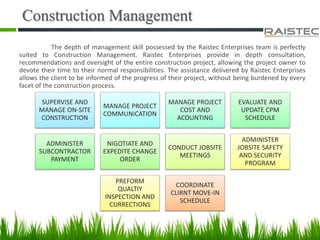 Construction Management
The depth of management skill possessed by the Raistec Enterprises team is perfectly
suited to Construction Management. Raistec Enterprises provide in depth consultation,
recommendations and oversight of the entire construction project, allowing the project owner to
devote their time to their normal responsibilities. The assistance delivered by Raistec Enterprises
allows the client to be informed of the progress of their project, without being burdened by every
facet of the construction process.
SUPERVISE AND
MANAGE ON-SITE
CONSTRUCTION
MANAGE PROJECT
COMMUNICATION
MANAGE PROJECT
COST AND
ACOUNTING
EVALUATE AND
UPDATE CPM
SCHEDULE
ADMINISTER
SUBCONTRACTOR
PAYMENT
NIGOTIATE AND
EXPEDITE CHANGE
ORDER
CONDUCT JOBSITE
MEETINGS
ADMINISTER
JOBSITE SAFETY
AND SECURITY
PROGRAM
PREFORM
QUALTIY
INSPECTION AND
CURRECTIONS
COORDINATE
CLIRNT MOVE-IN
SCHEDULE
 