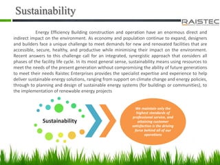 Sustainability
Energy Efficiency Building construction and operation have an enormous direct and
indirect impact on the environment. As economy and population continue to expand, designers
and builders face a unique challenge to meet demands for new and renovated facilities that are
accessible, secure, healthy, and productive while minimising their impact on the environment.
Recent answers to this challenge call for an integrated, synergistic approach that considers all
phases of the facility life cycle. In its most general sense, sustainability means using resources to
meet the needs of the present generation without compromising the ability of future generations
to meet their needs Raistec Enterprises provides the specialist expertise and experience to help
deliver sustainable energy solutions, ranging from support on climate change and energy policies,
through to planning and design of sustainable energy systems (for buildings or communities), to
the implementation of renewable energy projects
Sustainability
We maintain only the
highest standards of
professional service, and
attaining customer
satisfaction is the driving
force behind all of our
operations
 