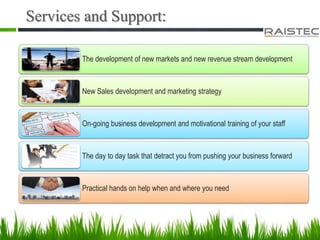 Services and Support:
The development of new markets and new revenue stream development
New Sales development and marketing strategy
On-going business development and motivational training of your staff
The day to day task that detract you from pushing your business forward
Practical hands on help when and where you need
 