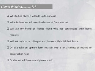 Clients thinking…………???
 Why to hire PMC? It will add up to our cost
 What is there we will download material from internet.
 Will ask my friend or friends friend who has constructed their home
recently.
 Will ask my boss or colleague who has recently build their home.
 Or else take an opinion form relative who is an architect or related to
construction field
 Or else we will browse and plan our self.
 