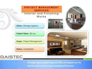 P R P J E C T M AN A G E M E N T
S E RV I C E S
Int erior and Finishing
Works
Client : Allcargo Logistics
Project Value : 85 Lac
Scope : Project Management
Status : Completed
• All cargo logistic global regional office at Gurgaon sec-44,
• Interior and Furniture work including all Services
 