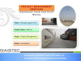 • Construction of Container Yard at ICD Dadri, U.P.
• Execution of Yard including PHE Services and Road.
P R P J E C T M AN A G E M E N T
S E RV I C E S
C ont ainer Yard and C ivil
Works
Client : Allcargo Logistic Park
Project Value : 450 Lac
Scope : Project Management
Status : Completed
 