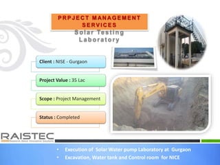 • Execution of Solar Water pump Laboratory at Gurgaon
• Excavation, Water tank and Control room for NICE
P R P J E C T M AN A G E M E N T
S E RV I C E S
Sola r Te s t ing
Laborat ory
Client : NISE - Gurgaon
Project Value : 35 Lac
Scope : Project Management
Status : Completed
 