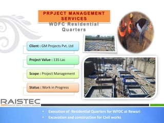 • Execution of Residential Quarters for WFDC at Rewari
• Excavation and construction for Civil works
P R P J E C T M AN A G E M E N T
S E RV I C E S
W D FC R esident ial
Quart ers
Client : GM Projects Pvt. Ltd
Project Value : 135 Lac
Scope : Project Management
Status : Work in Progress
 