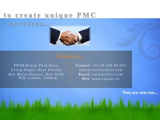 They are new too...
FF/06,Sewak Park Extn.
Uttam Nagar, Near Dwarka
Mor Metro Station, New Delhi
PIN–110059, (INDIA)
t o c r e a t e u n i q u e P M C
s e r v i c e s …
Co ntact : +91 96 549 69 527
rajesh.raistec@live.com
Em ail: raistec@live.com
Web: www.raistec.in
Contact us.
 