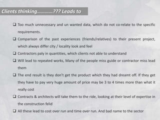 Clients thinking…………??? Leads to
 Too much unnecessary and un wanted data, which do not co-relate to the specific
requirements.
 Comparison of the past experiences (friends/relatives) to their present project,
which always differ city / locality look and feel
 Contractors paly in quantities, which clients not able to understand
 Will lead to repeated works, Many of the people miss guide or contractor miss lead
them
 The end result is they don’t get the product which they had dreamt off. If they get
they have to pay very huge amount of price may be 3 to 4 times more than what it
really cost
 Contracts & architects will take them to the ride, looking at their level of expertise in
the construction felid
 All these lead to cost over run and time over run. And bad name to the sector
 