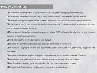 Why you need PMC
If you Don’t have expertise in construction and contractors charging exorbitant price.
If you Don’t have idea about quality in construction and to complete the project on time.
if you are facing difficulty in Follow ups with all consultants and Local authorities for approvals.
if the Contractors do not submit detailed cost and material break up during the initial mobilization
and in the due course of the project.
To implement the value engineering concept, where PMC will assist the client to control the cost
over run in design and execution.
For better control on the Estimation and Budget.
To assist the client in getting the right material adherence to the quality.
To maintain the proper records and documents with Client /Vendor /Contractors / Suppliers and
Architects.
To update client with respect to Project to avoid deviation in the cost and time schedule.
To establish a proper communication and co-ordination with all the stake holders.
 For detailed scheduled to be submitted to the clients with respect to project.
To avoid unduly attitude of the Contractor during the project closure.
 