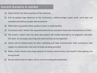  Clients fall for the false promises of the contracts.
 End up paying huge advances to the Contractors, without proper paper work, work plan and
schedule and without proper documentation
 Which don’t guarantee them quality of work or workmanship
 Contractors don’t deliver the expected performance and don’t hand over the premises on time.
 The mason / mastri who has done few project will market themself as an engineers and takes
the work. So no proper planning and workmanship can be expected
 Clients will be fooled easily for false marketing and false commitments from contractors with
respect to construction cost and no break up being provided
 Many a times clients loose huge amount of money, mental stress, and health if they getting into
wrong hands
 No one will be their to take a call on issues by taking the ownership.
Current Scenario in market
 
