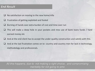  No satisfaction on moving to the new home/villa
 Frustration of getting exploited and fooled
 Burning of hands over extra burden of cost and time over run
 This will make a deep hole in your pockets and miss use of bank loans funds / hard
earned money etc
 And at the end client has to accept the under quality construction and satisfy with this.
 And at the last frustration comes on to country and country men for lack in technology,
methodology and professionals.
End Result
All this happens, due to not making a right choice, and compromising
mentality for not going to pmc
 