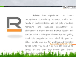 Business Consultant for Hire
Raistec has experience in project
management consultancy services, advice and
hands on implementation. We not only undertake
marketing and business consultancy for
businesses in many different market sectors, but
we specialise in rolling our sleeves up and getting
'stuck into' projects on your behalf: So you can
either simply use us for well-focused targeted
advice when you need it or you can use us to
advise on and then help deliver your project
whatever it may be.
 