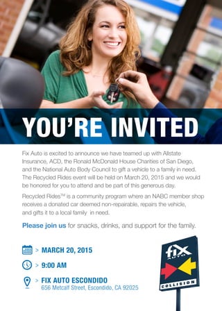 Fix Auto is excited to announce we have teamed up with Allstate
­Insurance, ACD, the Ronald McDonald House Charities of San Diego,
and the National Auto Body Council to gift a vehicle to a family in need.
The Recycled Rides event will be held on March 20, 2015 and we would
be honored for you to attend and be part of this generous day.
Recycled RidesTM
is a community program where an NABC member shop
receives a donated car deemed non-repairable, repairs the vehicle,
and gifts it to a local family in need.
Please join us for snacks, drinks, and support for the family.
> MARCH 20, 2015
> 9:00 AM
> FIX AUTO ESCONDIDO
656 Metcalf Street, Escondido, CA 92025
YOU’RE INVITED
 