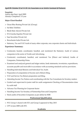 April 09- October 12 at S A R A & Associates as an Article Assistant (6 Partners)
Snapshot:
Article ship Start: April 2009
Already Completed: 3.5 year
Major Client Handled
 Ocean Blue Boating Private Ltd. (Group)
 Sai Baba Telefilms
 Blank Slate Adcom Private Ltd.
 D G Goenka Equities Private Ltd.
 Saar Securities Private Ltd.
 Borochemie India Private Ltd.
 Statutory, Tax and VAT Audit of many other corporate, non corporate clients and Individuals
Experience Summary:
 Conducted, headed, coordinated, handled, and monitored the Statutory Audit of various
companies in the sector of Textile and Advertising.
 Conducted, coordinated, handled, and monitored Tax [Direct and Indirect] Audits of
Companies, Partnership Firms.
 Examined and analyzed general and ledger entries, bank statements, inventories, expenditures,
accounts payable and receivable in accordance with accounting standards and tax provisions.
 Handling Individual Returns and Individual Tax Audit.
 Preparation of computation of Income and e-Return filing.
 VAT and Service Tax Return preparation and filing.
 Attending Income Tax Notices and coordinating with the Tax Consultants for Scrutiny matters
 Guided and supervised to junior staff for audit assignments Checking of Documentation done
by audit staff
 Advance Tax Planning for Corporate Sector
 Handling Income Tax Scrutiny of Partnership Firm and Companies
 Stock audits of Securities Companies as per define by SEBI
Professional Qualification
 PCC Group 1 cleared with 52% and Group 2 appeared in May 2015
 CPT in June 2008 with 50%
Academia
 