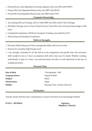  Passed B.Com. from Rajasthan University (Jaipur) in the year 2010 with 59.83%
 Passed HSC from Rajasthan Board in the year 2007 with 58.46%
 Passed SSC from Rajasthan Board in the year 2005 with 67.67%
Computer Knowledge
 Accounting Software Package such as Tally9 ERP and other earlier Tally Packages
 MS Office Package such as Excel, Word & Power Point 2013 with Advanced Knowledge of MS
Excel
 Completed Compulsory 100 Hours Computer Training prescribed by ICAI
 Networking and sharing of Computers
Skills & Strengths
 Punctual, Multi tasking and Time management skills with Lots of works
 Passion for Learning, High Energy Level
 I am strongly committed to do the best in every assignment and quickly learn the necessary
skills needed to do so. I have an analytical skill with a keen eye for detail. Whether working
individually or part of a team, I am self-motivated and able to work effectively in the face of
multiple priorities.
Personal Vitae
Date of Birth 17th September, 1990
Language Known English & Hindi
Religion Hindu
Marital Status Single
Hobbies Playing Cards, Cricket, Chess etc
Declaration
I hereby declare that the above information is correct to the best of my Knowledge & belief
PLACE – MUMBAI Signature
(Meghraj I. Sharma)
 