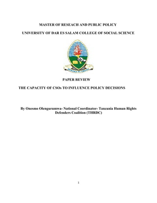 1
MASTER OF RESEACH AND PUBLIC POLICY
UNIVERSITY OF DAR ES SALAM COLLEGE OF SOCIAL SCIENCE
PAPER REVIEW
THE CAPACITY OF CSOs TO INFLUENCE POLICY DECISIONS
By Onesmo Olengurumwa- National Coordinator- Tanzania Human Rights
Defenders Coalition (THRDC)
 
