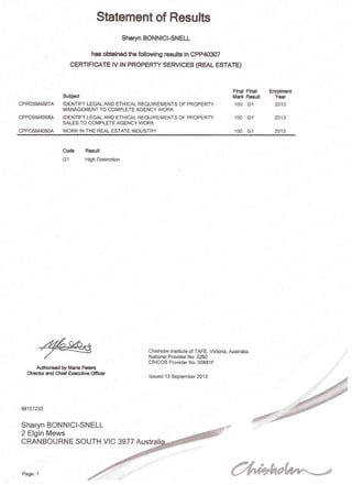 Statement of Results
Sharyn BONNICI-SNELL
has obtained the following results in CPP40307
CERTIFICATE IV IN PROPERTY SERVICES (REAL ESTATE)
Subject
CPPDSM4007A IDENTIFY LEGAL AND ETHICAL REQUIREMENTS OF PROPERTY
MANAGEMENT TO COMPLETE AGENCY WORK
CPPDSM4008A IDENTIFY LEGAL AND ETHICAL REQUIREMENTS OF PROPERTY
SALES TO COMPLETE AGENCY WORK
CPPDSM4080A WORK IN THE REAL ESTATE INDUSTRY
Code Result
G1 High Distinction
Final Final
Mark Result
100 G1
100 G1
100 G1
Enrolment
Year
2013
2013
2013
Sharyn BONNICI-SNELL
2 Elgin Mews
CRANBOURNE SOUTH VIC 3977 Australi
Authorised by Maria Peters
Director and Chief Executive Officer
98157232
Chisholm Institute of TAFE, Victoria, Australia.
National Provider No: 0260
CRICOS Provider No: 00881 F
Issued 13 September 2013
Page: 1
 
