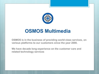 OSMOS Multimedia
OSMOS is in the business of providing world class services, on
various platforms to our customers since the year 2000.
We have decade long experience on the customer care and
related technology services
 