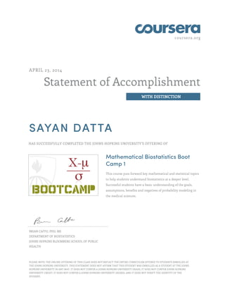 coursera.org
Statement of Accomplishment
WITH DISTINCTION
APRIL 23, 2014
SAYAN DATTA
HAS SUCCESSFULLY COMPLETED THE JOHNS HOPKINS UNIVERSITY'S OFFERING OF
Mathematical Biostatistics Boot
Camp 1
This course puts forward key mathematical and statistical topics
to help students understand biostatistics at a deeper level.
Successful students have a basic understanding of the goals,
assumptions, benefits and negatives of probability modeling in
the medical sciences.
BRIAN CAFFO, PHD, MS
DEPARTMENT OF BIOSTATISTICS
JOHNS HOPKINS BLOOMBERG SCHOOL OF PUBLIC
HEALTH
PLEASE NOTE: THE ONLINE OFFERING OF THIS CLASS DOES NOT REFLECT THE ENTIRE CURRICULUM OFFERED TO STUDENTS ENROLLED AT
THE JOHNS HOPKINS UNIVERSITY. THIS STATEMENT DOES NOT AFFIRM THAT THIS STUDENT WAS ENROLLED AS A STUDENT AT THE JOHNS
HOPKINS UNIVERSITY IN ANY WAY. IT DOES NOT CONFER A JOHNS HOPKINS UNIVERSITY GRADE; IT DOES NOT CONFER JOHNS HOPKINS
UNIVERSITY CREDIT; IT DOES NOT CONFER A JOHNS HOPKINS UNIVERSITY DEGREE; AND IT DOES NOT VERIFY THE IDENTITY OF THE
STUDENT.
 