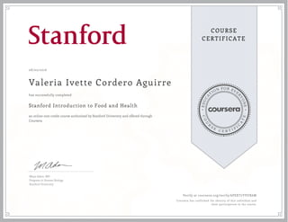 EDUCA
T
ION FOR EVE
R
YONE
CO
U
R
S
E
C E R T I F
I
C
A
TE
COURSE
CERTIFICATE
08/02/2016
Valeria Ivette Cordero Aguirre
Stanford Introduction to Food and Health
an online non-credit course authorized by Stanford University and offered through
Coursera
has successfully completed
Maya Adam, MD
Program in Human Biology
Stanford University
Verify at coursera.org/verify/6PEXT7YVUX6M
Coursera has confirmed the identity of this individual and
their participation in the course.
 