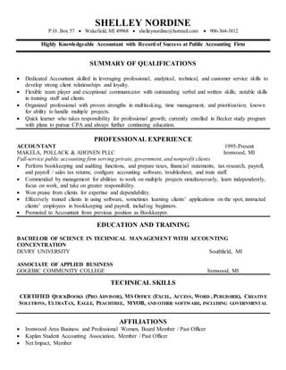 SHELLEY NORDINE
P.O. Box 57  Wakefield, MI 49968  shelleynordine@hotmail.com  906-364-3812
Highly Knowledgeable Accountant with Record of Success at Public Accounting Firm
SUMMARY OF QUALIFICATIONS
 Dedicated Accountant skilled in leveraging professional, analytical, technical, and customer service skills to
develop strong client relationships and loyalty.
 Flexible team player and exceptional communicator with outstanding verbal and written skills; notable skills
in training staff and clients.
 Organized professional with proven strengths in multitasking, time management, and prioritization; known
for ability to handle multiple projects.
 Quick learner who takes responsibility for professional growth; currently enrolled in Becker study program
with plans to pursue CPA and always further continuing education.
PROFESSIONAL EXPERIENCE
ACCOUNTANT 1995-Present
MAKELA, POLLACK & AHONEN PLLC Ironwood, MI
Full-service public accounting firm serving private, government, and nonprofit clients
 Perform bookkeeping and auditing functions, and prepare taxes, financial statements, tax research, payroll,
and payroll / sales tax returns; configure accounting software, troubleshoot, and train staff.
 Commended by management for abilities to work on multiple projects simultaneously, learn independently,
focus on work, and take on greater responsibility.
 Won praise from clients for expertise and dependability.
 Effectively trained clients in using software, sometimes learning clients’ applications on the spot; instructed
clients’ employees in bookkeeping and payroll, including beginners.
 Promoted to Accountant from previous position as Bookkeeper.
EDUCATION AND TRAINING
BACHELOR OF SCIENCE IN TECHNICAL MANAGEMENT WITH ACCOUNTING
CONCENTRATION
DEVRY UNIVERSITY Southfield, MI
ASSOCIATE OF APPLIED BUSINESS
GOGEBIC COMMUNITY COLLEGE Ironwood, MI
TECHNICAL SKILLS
CERTIFIED QUICKBOOKS (PRO ADVISOR), MS OFFICE (EXCEL, ACCESS, WORD , PUBLISHER), CREATIVE
SOLUTIONS, ULTRATAX, EAGLE, PEACHTREE, MYOB, AND OTHER SOFTWARE, INCLUDING GOVERNMENTAL
AFFILIATIONS
 Ironwood Area Business and Professional Women, Board Member / Past Officer
 Kaplan Student Accounting Association, Member / Past Officer
 Net Impact, Member
 