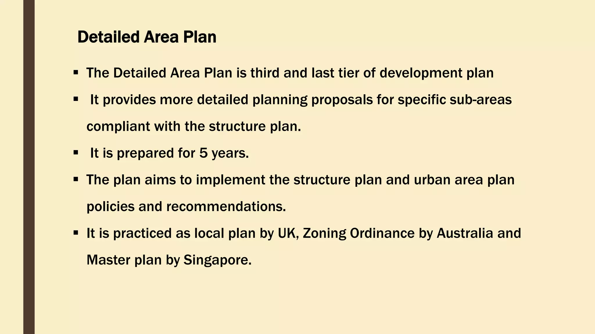 Detailed Area Plan
 The Detailed Area Plan is third and last tier of development plan
 It provides more detailed planning proposals for specific sub-areas
compliant with the structure plan.
 It is prepared for 5 years.
 The plan aims to implement the structure plan and urban area plan
policies and recommendations.
 It is practiced as local plan by UK, Zoning Ordinance by Australia and
Master plan by Singapore.
 
