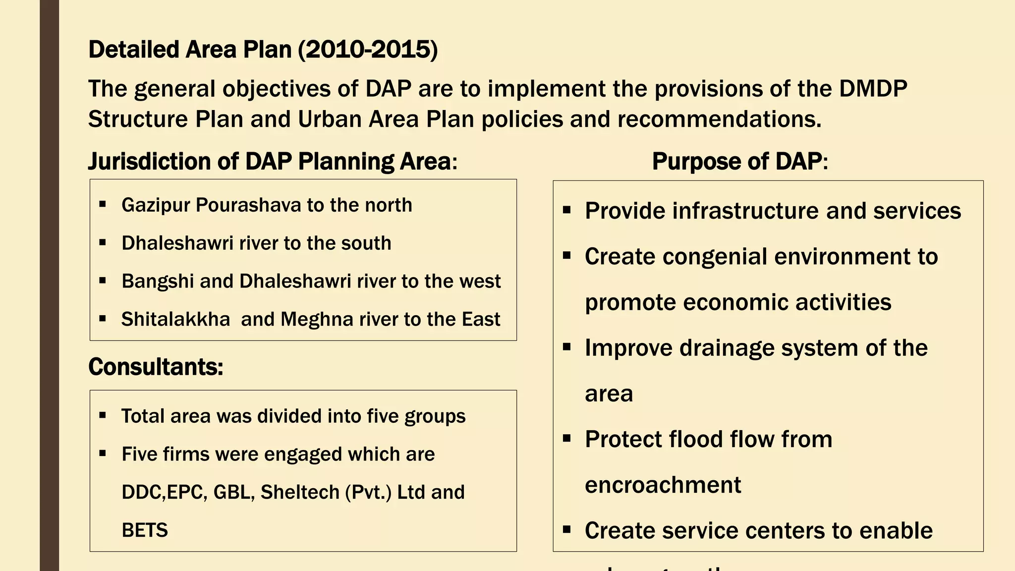 Detailed Area Plan (2010-2015)
The general objectives of DAP are to implement the provisions of the DMDP
Structure Plan and Urban Area Plan policies and recommendations.
 Gazipur Pourashava to the north
 Dhaleshawri river to the south
 Bangshi and Dhaleshawri river to the west
 Shitalakkha and Meghna river to the East
Jurisdiction of DAP Planning Area: Purpose of DAP:
 Provide infrastructure and services
 Create congenial environment to
promote economic activities
 Improve drainage system of the
area
 Protect flood flow from
encroachment
 Create service centers to enable
Consultants:
 Total area was divided into five groups
 Five firms were engaged which are
DDC,EPC, GBL, Sheltech (Pvt.) Ltd and
BETS
 