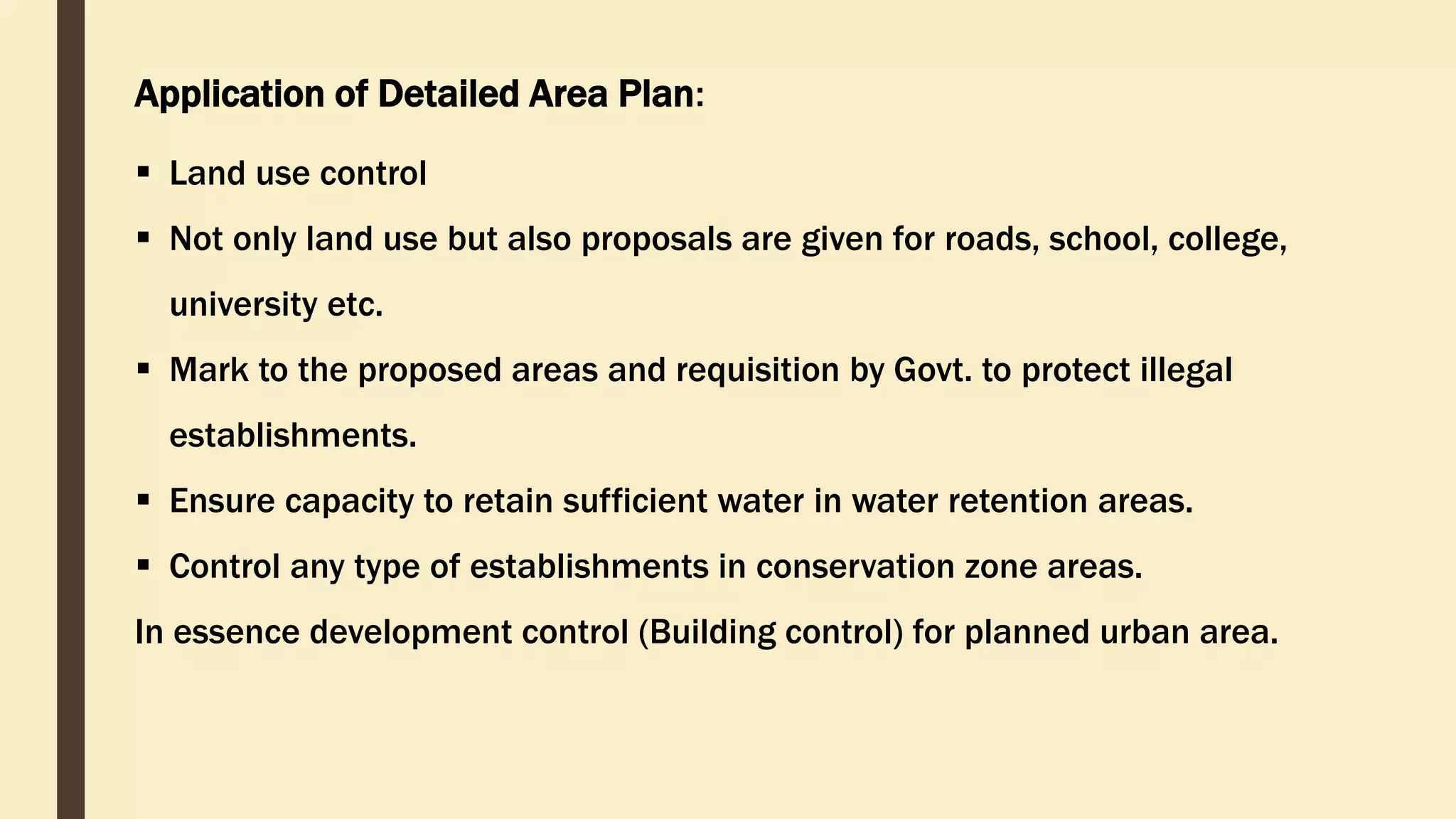 Application of Detailed Area Plan:
 Land use control
 Not only land use but also proposals are given for roads, school, college,
university etc.
 Mark to the proposed areas and requisition by Govt. to protect illegal
establishments.
 Ensure capacity to retain sufficient water in water retention areas.
 Control any type of establishments in conservation zone areas.
In essence development control (Building control) for planned urban area.
 