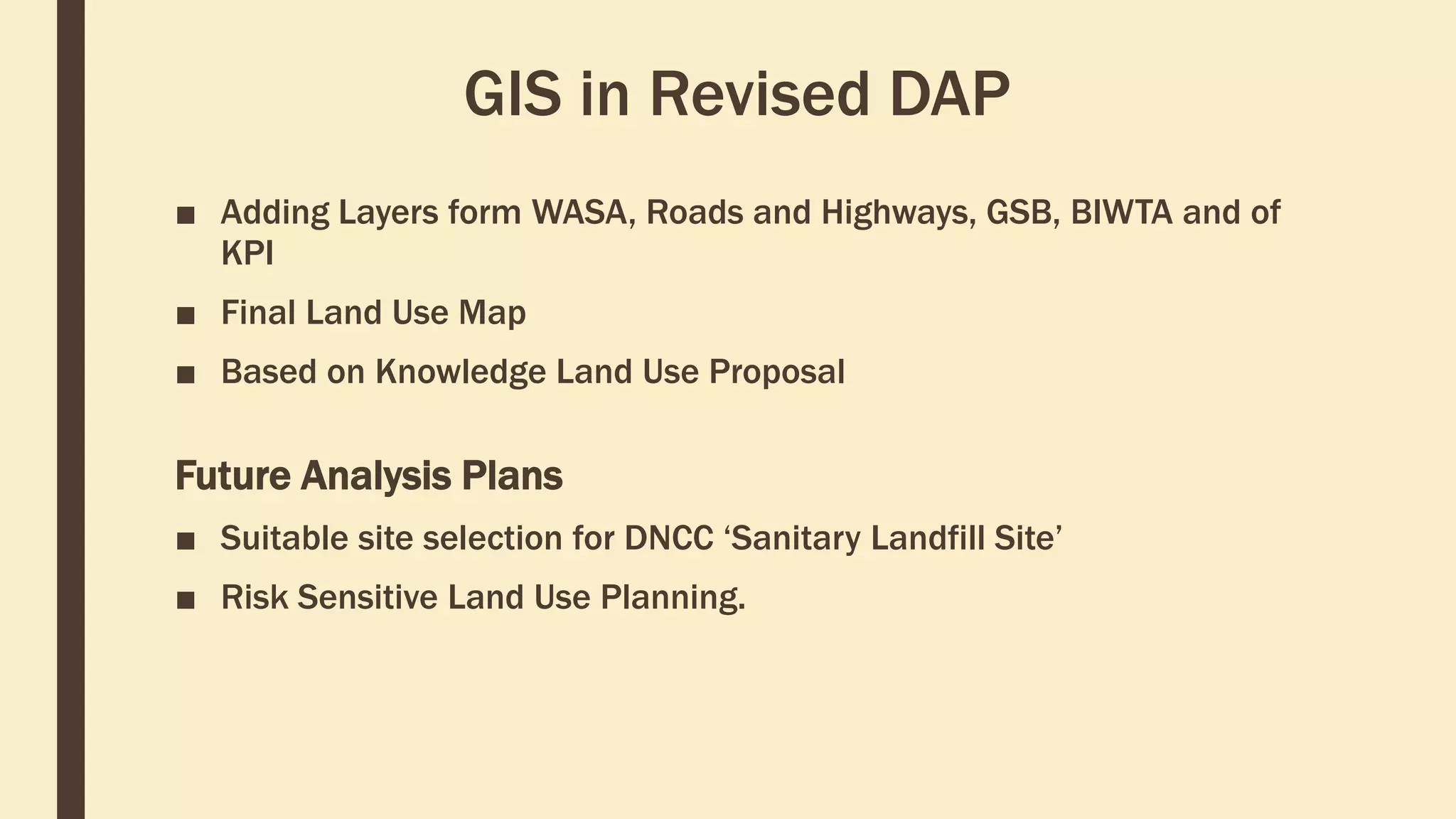 GIS in Revised DAP
■ Adding Layers form WASA, Roads and Highways, GSB, BIWTA and of
KPI
■ Final Land Use Map
■ Based on Knowledge Land Use Proposal
Future Analysis Plans
■ Suitable site selection for DNCC ‘Sanitary Landfill Site’
■ Risk Sensitive Land Use Planning.
 