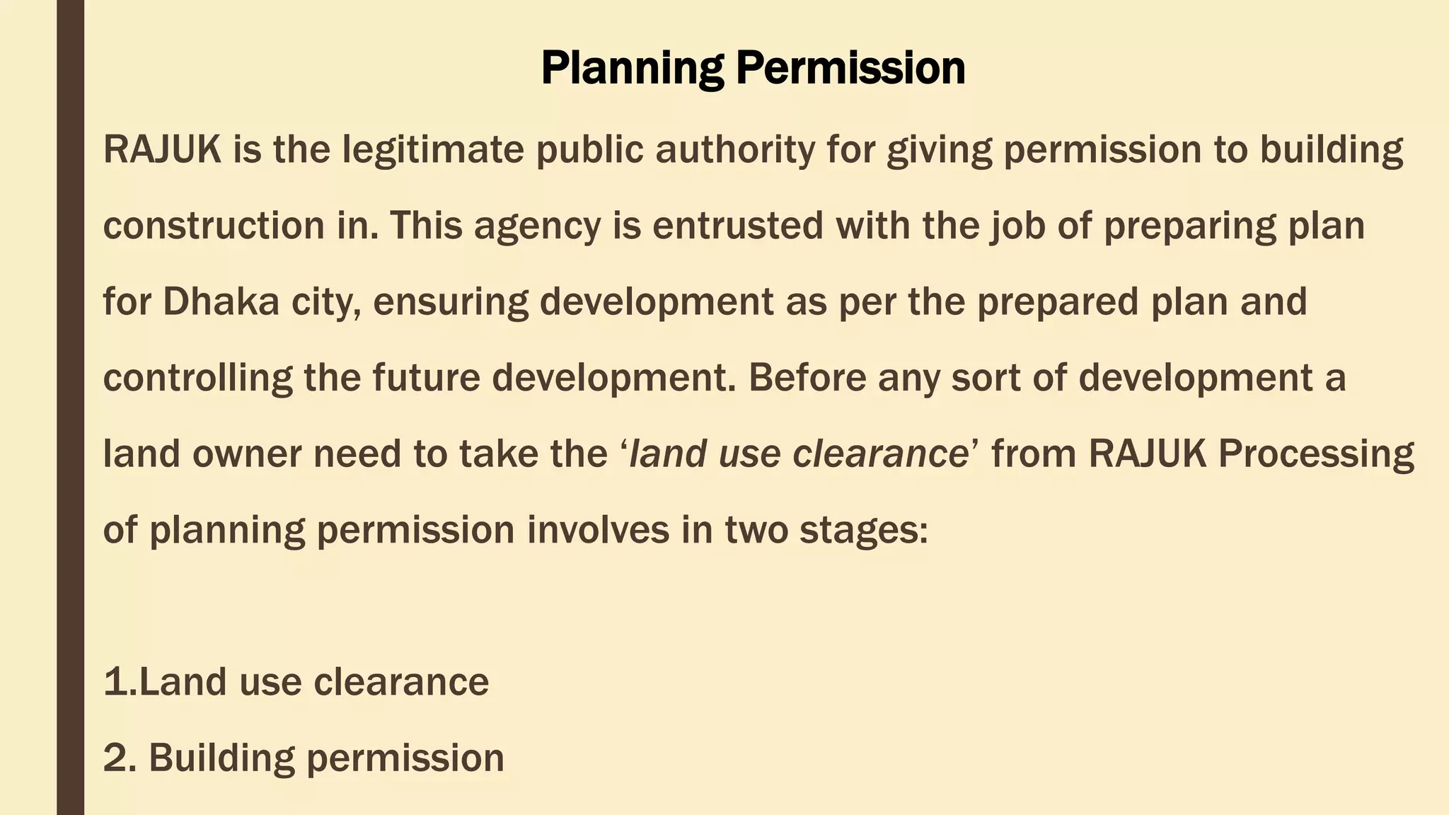 RAJUK is the legitimate public authority for giving permission to building
construction in. This agency is entrusted with the job of preparing plan
for Dhaka city, ensuring development as per the prepared plan and
controlling the future development. Before any sort of development a
land owner need to take the ‘land use clearance’ from RAJUK Processing
of planning permission involves in two stages:
1.Land use clearance
2. Building permission
Planning Permission
 