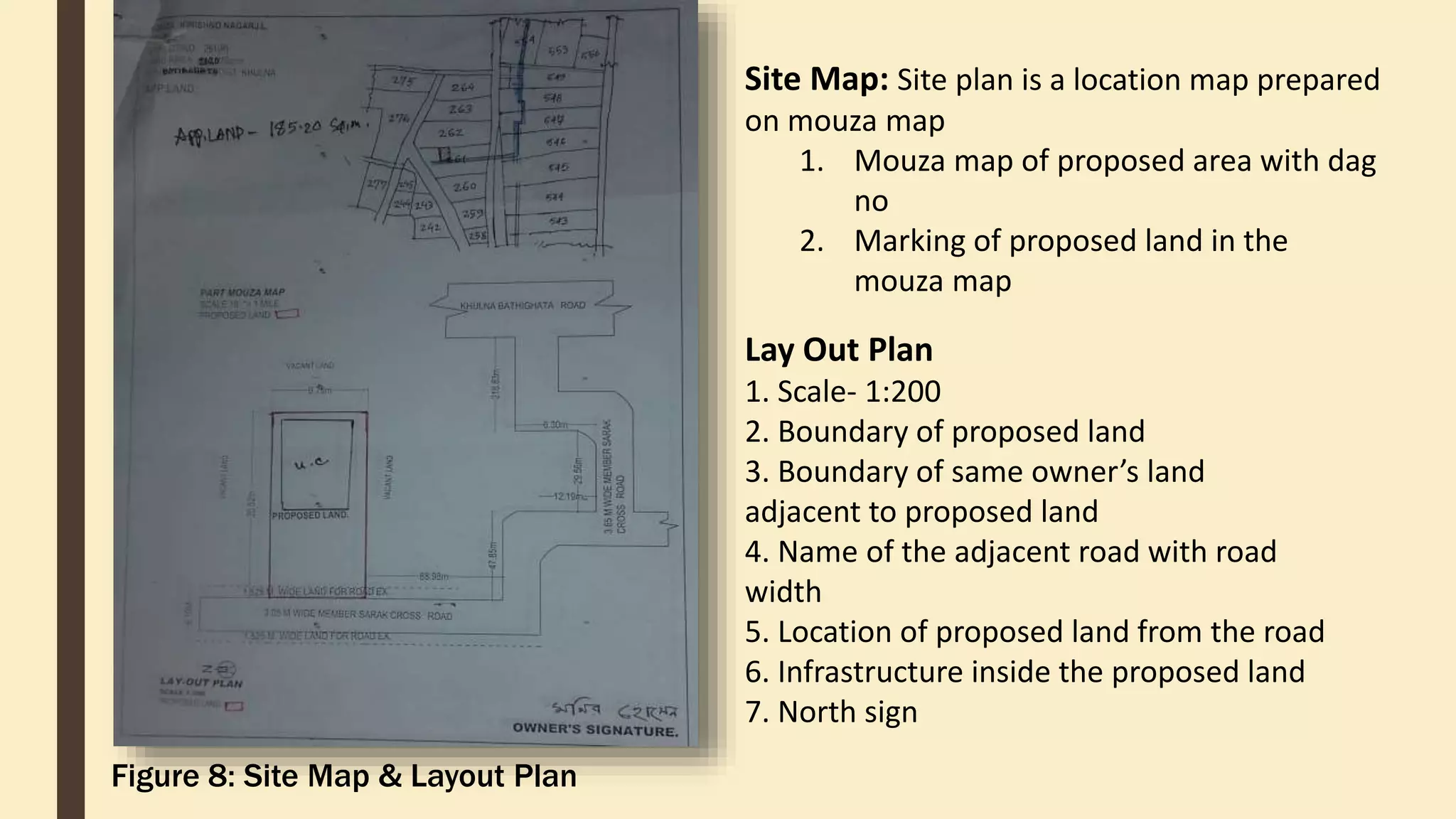 Site Map: Site plan is a location map prepared
on mouza map
1. Mouza map of proposed area with dag
no
2. Marking of proposed land in the
mouza map
Lay Out Plan
1. Scale- 1:200
2. Boundary of proposed land
3. Boundary of same owner’s land
adjacent to proposed land
4. Name of the adjacent road with road
width
5. Location of proposed land from the road
6. Infrastructure inside the proposed land
7. North sign
Figure 8: Site Map & Layout Plan
 