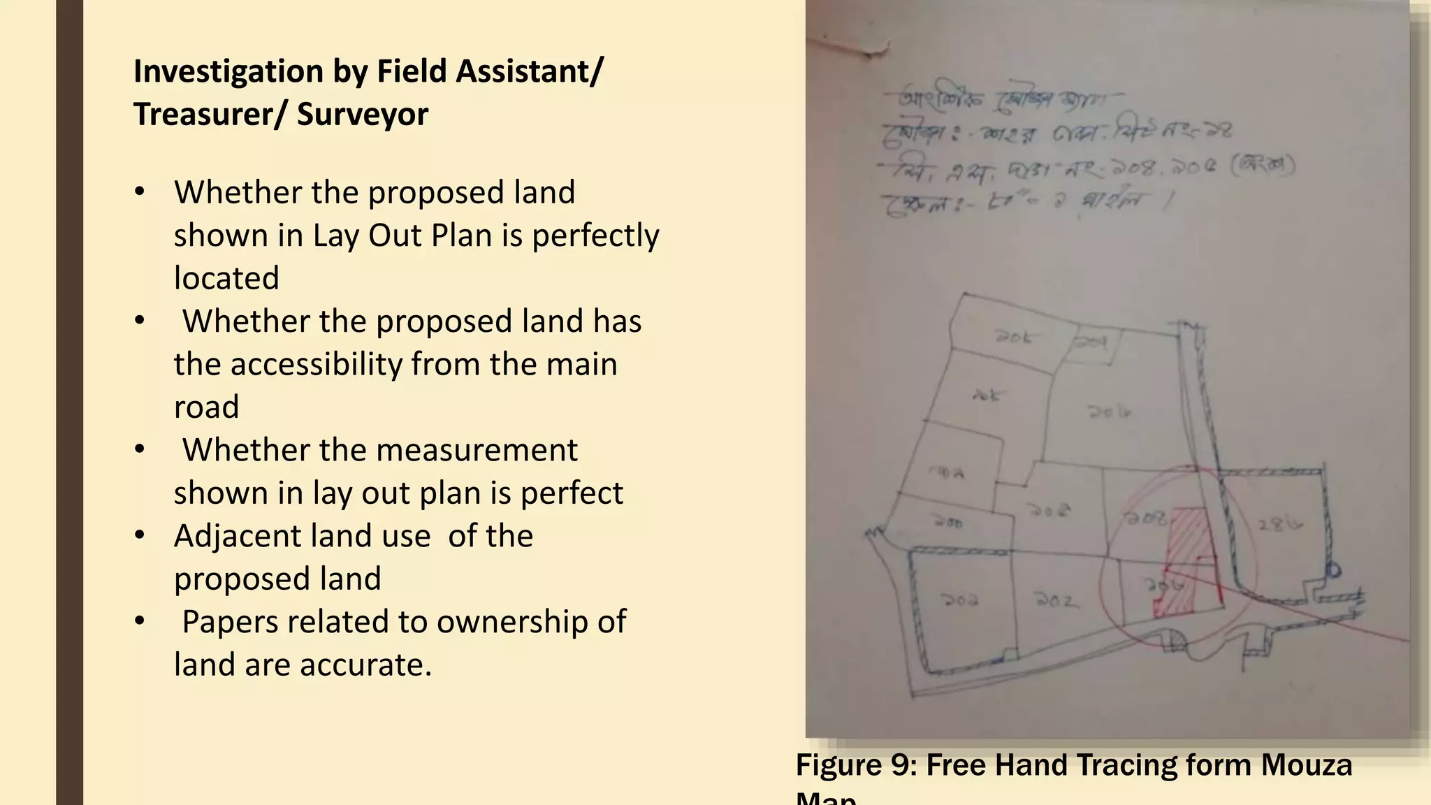 Investigation by Field Assistant/
Treasurer/ Surveyor
• Whether the proposed land
shown in Lay Out Plan is perfectly
located
• Whether the proposed land has
the accessibility from the main
road
• Whether the measurement
shown in lay out plan is perfect
• Adjacent land use of the
proposed land
• Papers related to ownership of
land are accurate.
Figure 9: Free Hand Tracing form Mouza
 