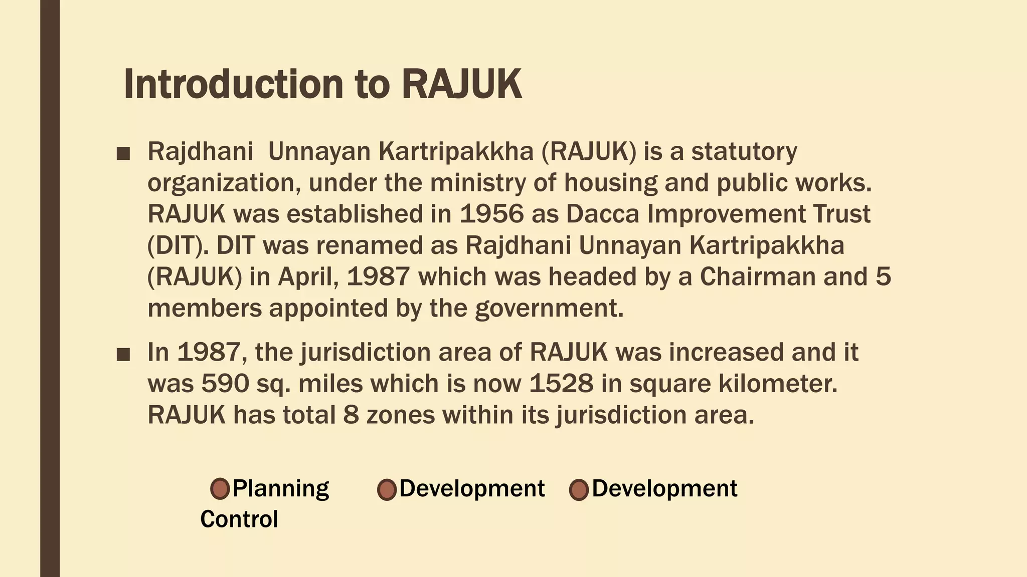 Introduction to RAJUK
■ Rajdhani Unnayan Kartripakkha (RAJUK) is a statutory
organization, under the ministry of housing and public works.
RAJUK was established in 1956 as Dacca Improvement Trust
(DIT). DIT was renamed as Rajdhani Unnayan Kartripakkha
(RAJUK) in April, 1987 which was headed by a Chairman and 5
members appointed by the government.
■ In 1987, the jurisdiction area of RAJUK was increased and it
was 590 sq. miles which is now 1528 in square kilometer.
RAJUK has total 8 zones within its jurisdiction area.
Planning Development Development
Control
 